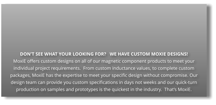 DONT SEE WHAT YOUR LOOKING FOR?   WE HAVE CUSTOM MOXIE DESIGNS! MoxiE offers custom designs on all of our magnetic component products to meet your individual project requirements.  From custom inductance values, to complete custom packages, MoxiE has the expertise to meet your specific design without compromise. Our design team can provide you custom specifications in days not weeks and our quick-turn production on samples and prototypes is the quickest in the industry.  Thats MoxiE.