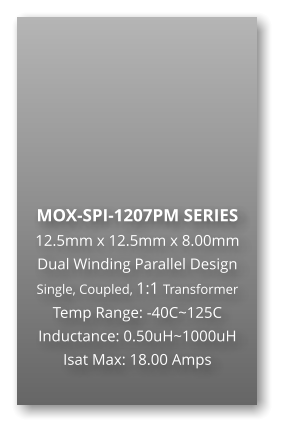 MOX-SPI-1207PM SERIES 12.5mm x 12.5mm x 8.00mm Dual Winding Parallel Design Single, Coupled, 1:1 Transformer Temp Range: -40C~125C Inductance: 0.50uH~1000uH Isat Max: 18.00 Amps