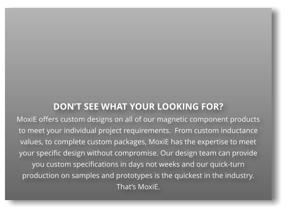 DON’T SEE WHAT YOUR LOOKING FOR?  MoxiE offers custom designs on all of our magnetic component products to meet your individual project requirements.  From custom inductance values, to complete custom packages, MoxiE has the expertise to meet your specific design without compromise. Our design team can provide you custom specifications in days not weeks and our quick-turn production on samples and prototypes is the quickest in the industry.  That’s MoxiE.