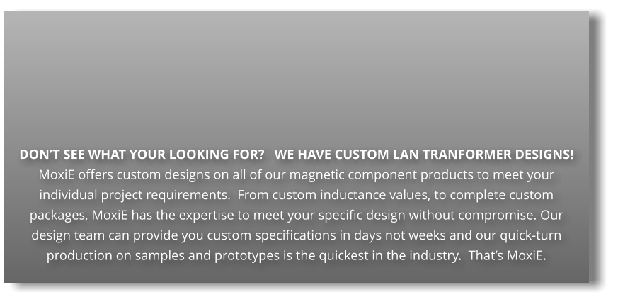 DON’T SEE WHAT YOUR LOOKING FOR?   WE HAVE CUSTOM LAN TRANFORMER DESIGNS! MoxiE offers custom designs on all of our magnetic component products to meet your individual project requirements.  From custom inductance values, to complete custom packages, MoxiE has the expertise to meet your specific design without compromise. Our design team can provide you custom specifications in days not weeks and our quick-turn production on samples and prototypes is the quickest in the industry.  That’s MoxiE.