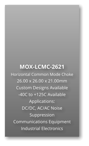 MOX-LCMC-2621 Horizontal Common Mode Choke 26.00 x 26.00 x 21.00mm Custom Designs Available -40C to +125C Available Applications: DC/DC, AC/AC Noise Suppression Communications Equipment Industrial Electronics