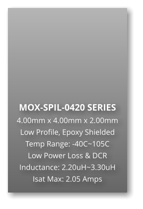 MOX-SPIL-0420 SERIES 4.00mm x 4.00mm x 2.00mm Low Profile, Epoxy Shielded Temp Range: -40C~105C Low Power Loss & DCR Inductance: 2.20uH~3.30uH Isat Max: 2.05 Amps