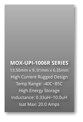 MOX-UPI-1006R SERIES 13.50mm x 9..91mm x 6.35mm High Current Rugged Design Temp Range: -40C~85C High Energy Storage Inductance: 0.33uH~10.0uH Isat Max: 20.0 Amps