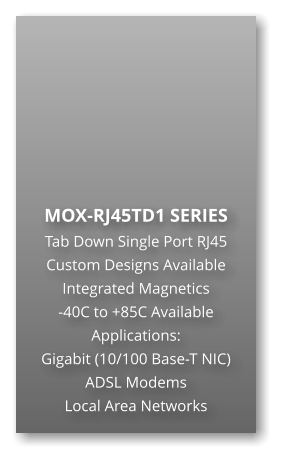 MOX-RJ45TD1 SERIES Tab Down Single Port RJ45 Custom Designs Available Integrated Magnetics -40C to +85C Available Applications: Gigabit (10/100 Base-T NIC) ADSL Modems Local Area Networks