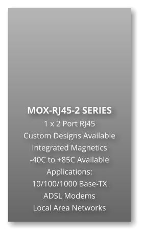 MOX-RJ45-2 SERIES 1 x 2 Port RJ45 Custom Designs Available Integrated Magnetics -40C to +85C Available Applications: 10/100/1000 Base-TX ADSL Modems Local Area Networks