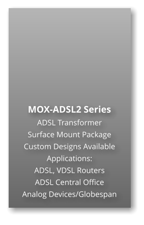 MOX-ADSL2 Series ADSL Transformer Surface Mount Package  Custom Designs Available Applications: ADSL, VDSL Routers ADSL Central Office Analog Devices/Globespan