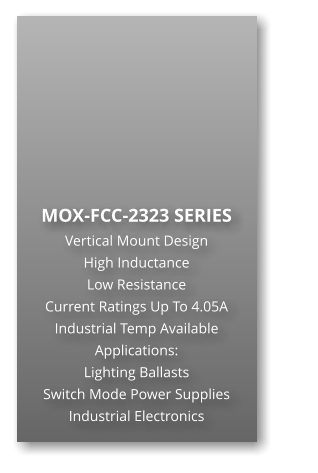 MOX-FCC-2323 SERIES Vertical Mount Design High Inductance                      Low Resistance Current Ratings Up To 4.05A Industrial Temp Available Applications: Lighting Ballasts Switch Mode Power Supplies Industrial Electronics
