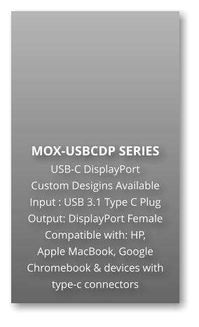MOX-USBCDP SERIES USB-C DisplayPort Custom Desigins Available Input : USB 3.1 Type C Plug Output: DisplayPort Female Compatible with: HP,  Apple MacBook, Google Chromebook & devices with type-c connectors