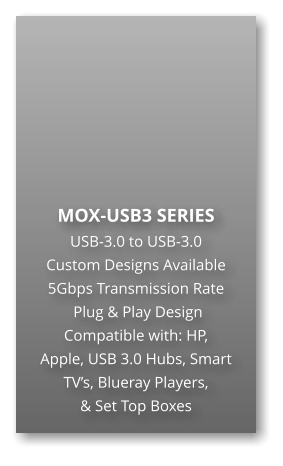 MOX-USB3 SERIES USB-3.0 to USB-3.0 Custom Designs Available 5Gbps Transmission Rate  Plug & Play Design Compatible with: HP,  Apple, USB 3.0 Hubs, Smart TVs, Blueray Players,  & Set Top Boxes