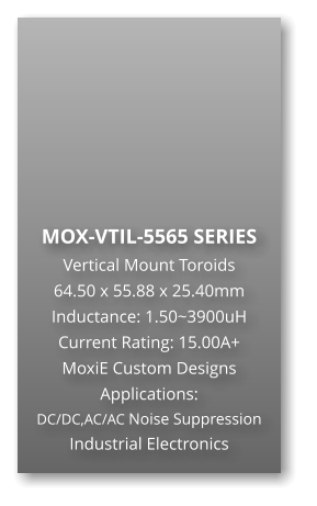 MOX-VTIL-5565 SERIES Vertical Mount Toroids 64.50 x 55.88 x 25.40mm Inductance: 1.50~3900uH Current Rating: 15.00A+ MoxiE Custom Designs Applications: DC/DC,AC/AC Noise Suppression Industrial Electronics