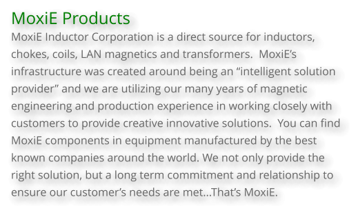 MoxiE Products  MoxiE Inductor Corporation is a direct source for inductors, chokes, coils, LAN magnetics and transformers.  MoxiE’s infrastructure was created around being an “intelligent solution provider” and we are utilizing our many years of magnetic engineering and production experience in working closely with customers to provide creative innovative solutions.  You can find MoxiE components in equipment manufactured by the best known companies around the world. We not only provide the right solution, but a long term commitment and relationship to ensure our customer’s needs are met...That’s MoxiE.