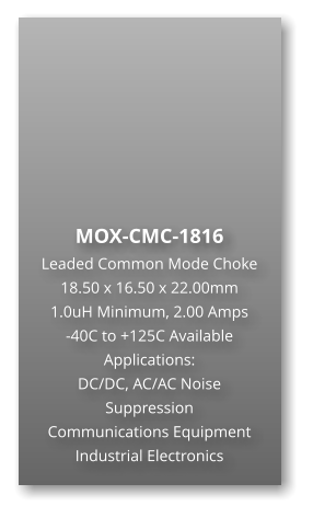 MOX-CMC-1816 Leaded Common Mode Choke 18.50 x 16.50 x 22.00mm 1.0uH Minimum, 2.00 Amps -40C to +125C Available Applications: DC/DC, AC/AC Noise Suppression Communications Equipment Industrial Electronics