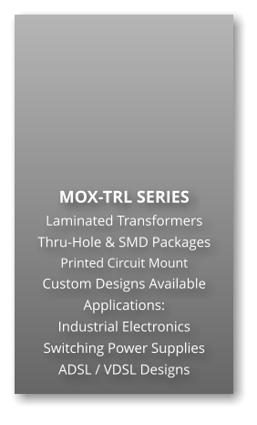 MOX-TRL SERIES Laminated Transformers Thru-Hole & SMD Packages Printed Circuit Mount Custom Designs Available Applications: Industrial Electronics Switching Power Supplies ADSL / VDSL Designs