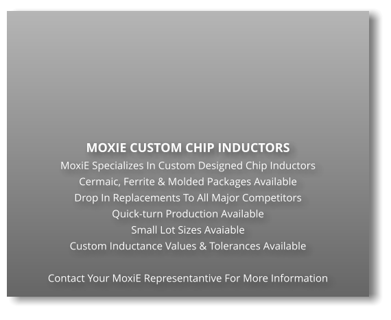 MOXIE CUSTOM CHIP INDUCTORS MoxiE Specializes In Custom Designed Chip Inductors Cermaic, Ferrite & Molded Packages Available Drop In Replacements To All Major Competitors Quick-turn Production Available Small Lot Sizes Avaiable Custom Inductance Values & Tolerances Available  Contact Your MoxiE Representantive For More Information