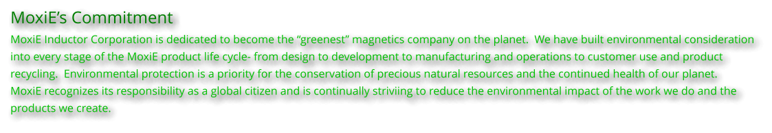 MoxiE’s Commitment MoxiE Inductor Corporation is dedicated to become the “greenest” magnetics company on the planet.  We have built environmental consideration into every stage of the MoxiE product life cycle- from design to development to manufacturing and operations to customer use and product  recycling.  Environmental protection is a priority for the conservation of precious natural resources and the continued health of our planet. MoxiE recognizes its responsibility as a global citizen and is continually striviing to reduce the environmental impact of the work we do and the  products we create.