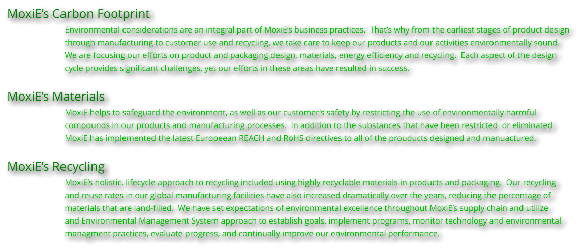 MoxiE’s Carbon Footprint Environmental considerations are an integral part of MoxiE’s business practices.  That’s why from the earliest stages of product design  through manufacturing to customer use and recycling, we take care to keep our products and our activities environmentally sound.   We are focusing our efforts on product and packaging design, materials, energy efficiency and recycling.  Each aspect of the design  cycle provides significant challenges, yet our efforts in these areas have resulted in success.  MoxiE’s Materials MoxiE helps to safeguard the environment, as well as our customer’s safety by restricting the use of environmentally harmful compounds in our products and manufacturing processes.  In addition to the substances that have been restricted  or eliminated MoxiE has implemented the latest Europeean REACH and RoHS directives to all of the prouducts designed and manuactured.  MoxiE’s Recycling MoxiE’s holistic, lifecycle approach to recycling included using highly recyclable materials in products and packaging.  Our recycling  and reuse rates in our global manufacturing facilities have also increased dramatically over the years, reducing the percentage of materials that are land-filled.  We have set expectations of environmental excellence throughout MoxiE’s supply chain and utilize and Environmental Management System approach to establish goals, implement programs, monitor technology and environmental managment practices, evaluate progress, and continually improve our environmental performance.