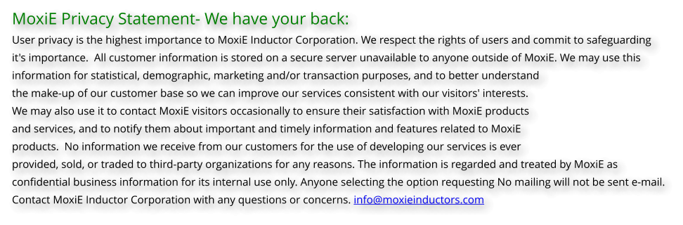 MoxiE Privacy Statement- We have your back: User privacy is the highest importance to MoxiE Inductor Corporation. We respect the rights of users and commit to safeguarding  it's importance.  All customer information is stored on a secure server unavailable to anyone outside of MoxiE. We may use this  information for statistical, demographic, marketing and/or transaction purposes, and to better understand  the make-up of our customer base so we can improve our services consistent with our visitors' interests.  We may also use it to contact MoxiE visitors occasionally to ensure their satisfaction with MoxiE products  and services, and to notify them about important and timely information and features related to MoxiE  products.  No information we receive from our customers for the use of developing our services is ever  provided, sold, or traded to third-party organizations for any reasons. The information is regarded and treated by MoxiE as  confidential business information for its internal use only. Anyone selecting the option requesting No mailing will not be sent e-mail. Contact MoxiE Inductor Corporation with any questions or concerns. info@moxieinductors.com
