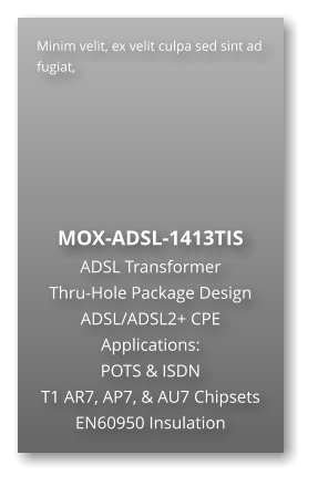 Minim velit, ex velit culpa sed sint ad fugiat,        MOX-ADSL-1413TIS ADSL Transformer Thru-Hole Package Design ADSL/ADSL2+ CPE Applications: POTS & ISDN T1 AR7, AP7, & AU7 Chipsets EN60950 Insulation
