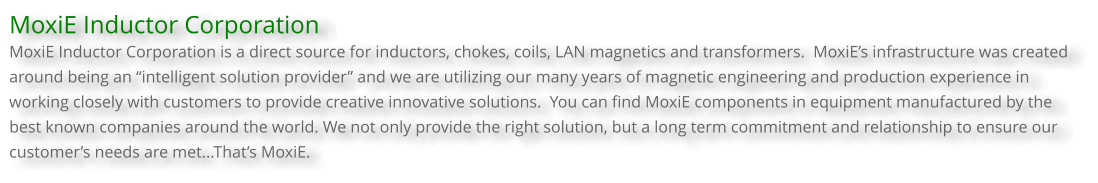 MoxiE Inductor Corporation MoxiE Inductor Corporation is a direct source for inductors, chokes, coils, LAN magnetics and transformers.  MoxiE’s infrastructure was created around being an “intelligent solution provider” and we are utilizing our many years of magnetic engineering and production experience in working closely with customers to provide creative innovative solutions.  You can find MoxiE components in equipment manufactured by the best known companies around the world. We not only provide the right solution, but a long term commitment and relationship to ensure our customer’s needs are met...That’s MoxiE.