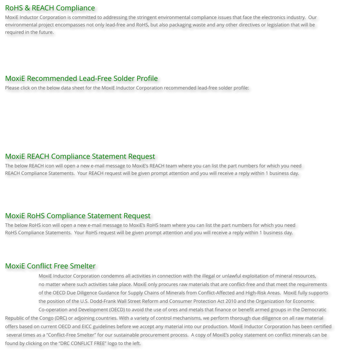 RoHS & REACH Compliance MoxiE Inductor Corporation is committed to addressing the stringent environmental compliance issues that face the electronics industry.  Our environmental project encompasses not only lead-free and RoHS, but also packaging waste and any other directives or legislation that will be required in the future.      MoxiE Recommended Lead-Free Solder Profile Please click on the below data sheet for the MoxiE Inductor Corporation recommended lead-free solder profile:         MoxiE REACH Compliance Statement Request The below REACH icon will open a new e-mail message to MoxiE’s REACH team where you can list the part numbers for which you need  REACH Compliance Statements.  Your REACH request will be given prompt attention and you will receive a reply within 1 business day.     MoxiE RoHS Compliance Statement Request The below RoHS icon will open a new e-mail message to MoxiE’s RoHS team where you can list the part numbers for which you need  RoHS Compliance Statements.  Your RoHS request will be given prompt attention and you will receive a reply within 1 business day.    MoxiE Conflict Free Smelter MoxiE Inductor Corporation condemns all activities in connection with the illegal or unlawful exploitation of mineral resources,  no matter where such activities take place. MoxiE only procures raw materials that are conflict-free and that meet the requirements of the OECD Due Diligence Guidance for Supply Chains of Minerals from Conflict-Affected and High-Risk Areas.  MoxiE fully supports  the position of the U.S. Dodd-Frank Wall Street Reform and Consumer Protection Act 2010 and the Organization for Economic  Co-operation and Development (OECD) to avoid the use of ores and metals that finance or benefit armed groups in the Democratic  Republic of the Congo (DRC) or adjoining countries. With a variety of control mechanisms, we perform thorough due diligence on all raw material  offers based on current OECD and EICC guidelines before we accept any material into our production. MoxiE Inductor Corporation has been certified  several times as a “Conflict-Free Smelter” for our sustainable procurement process.  A copy of MoxiE’s policy statement on conflict minerals can be  found by clicking on the “DRC CONFLICT FREE” logo to the left.