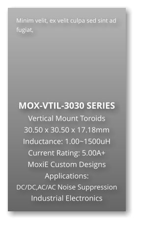 Minim velit, ex velit culpa sed sint ad fugiat,        MOX-VTIL-3030 SERIES Vertical Mount Toroids 30.50 x 30.50 x 17.18mm Inductance: 1.00~1500uH Current Rating: 5.00A+ MoxiE Custom Designs Applications: DC/DC,AC/AC Noise Suppression Industrial Electronics