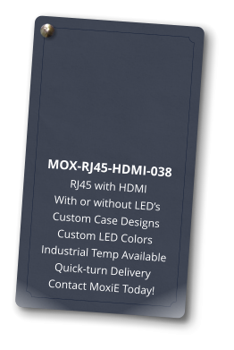 MOX-RJ45-HDMI-038 RJ45 with HDMI With or without LED’s Custom Case Designs Custom LED Colors Industrial Temp Available Quick-turn Delivery Contact MoxiE Today!