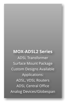 MOX-ADSL2 Series ADSL Transformer Surface Mount Package  Custom Designs Available Applications: ADSL, VDSL Routers ADSL Central Office Analog Devices/Globespan