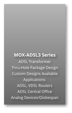 MOX-ADSL3 Series ADSL Transformer Thru-Hole Package Design Custom Designs Available Applications: ADSL, VDSL Routers ADSL Central Office Analog Devices/Globespan