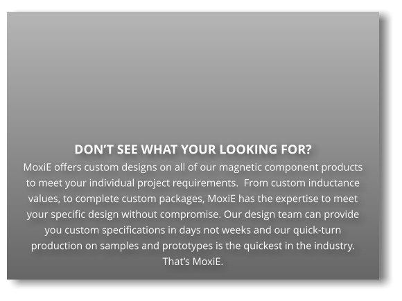 DON’T SEE WHAT YOUR LOOKING FOR?  MoxiE offers custom designs on all of our magnetic component products to meet your individual project requirements.  From custom inductance values, to complete custom packages, MoxiE has the expertise to meet your specific design without compromise. Our design team can provide you custom specifications in days not weeks and our quick-turn production on samples and prototypes is the quickest in the industry.  That’s MoxiE.
