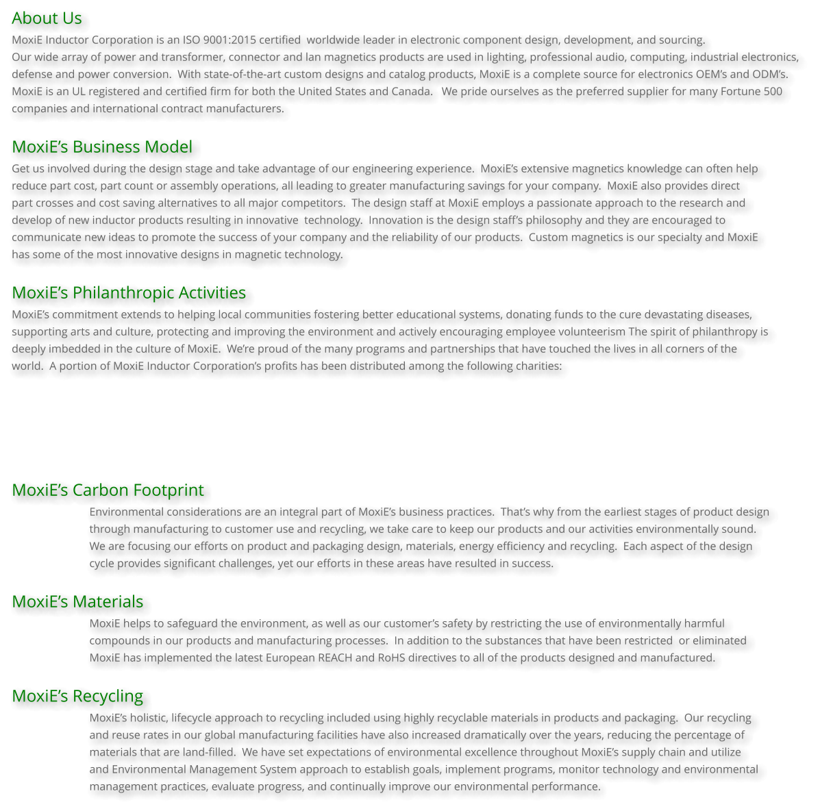 About Us MoxiE Inductor Corporation is an ISO 9001:2015 certified  worldwide leader in electronic component design, development, and sourcing.    Our wide array of power and transformer, connector and lan magnetics products are used in lighting, professional audio, computing, industrial electronics,  defense and power conversion.  With state-of-the-art custom designs and catalog products, MoxiE is a complete source for electronics OEM’s and ODM’s.   MoxiE is an UL registered and certified firm for both the United States and Canada.   We pride ourselves as the preferred supplier for many Fortune 500  companies and international contract manufacturers.  MoxiE’s Business Model Get us involved during the design stage and take advantage of our engineering experience.  MoxiE’s extensive magnetics knowledge can often help reduce part cost, part count or assembly operations, all leading to greater manufacturing savings for your company.  MoxiE also provides direct part crosses and cost saving alternatives to all major competitors.  The design staff at MoxiE employs a passionate approach to the research and  develop of new inductor products resulting in innovative  technology.  Innovation is the design staff’s philosophy and they are encouraged to  communicate new ideas to promote the success of your company and the reliability of our products.  Custom magnetics is our specialty and MoxiE  has some of the most innovative designs in magnetic technology.  MoxiE’s Philanthropic Activities MoxiE’s commitment extends to helping local communities fostering better educational systems, donating funds to the cure devastating diseases, supporting arts and culture, protecting and improving the environment and actively encouraging employee volunteerism The spirit of philanthropy is deeply imbedded in the culture of MoxiE.  We’re proud of the many programs and partnerships that have touched the lives in all corners of the  world.  A portion of MoxiE Inductor Corporation’s profits has been distributed among the following charities:       MoxiE’s Carbon Footprint Environmental considerations are an integral part of MoxiE’s business practices.  That’s why from the earliest stages of product design  through manufacturing to customer use and recycling, we take care to keep our products and our activities environmentally sound.   We are focusing our efforts on product and packaging design, materials, energy efficiency and recycling.  Each aspect of the design  cycle provides significant challenges, yet our efforts in these areas have resulted in success.  MoxiE’s Materials MoxiE helps to safeguard the environment, as well as our customer’s safety by restricting the use of environmentally harmful compounds in our products and manufacturing processes.  In addition to the substances that have been restricted  or eliminated MoxiE has implemented the latest European REACH and RoHS directives to all of the products designed and manufactured.  MoxiE’s Recycling MoxiE’s holistic, lifecycle approach to recycling included using highly recyclable materials in products and packaging.  Our recycling  and reuse rates in our global manufacturing facilities have also increased dramatically over the years, reducing the percentage of materials that are land-filled.  We have set expectations of environmental excellence throughout MoxiE’s supply chain and utilize and Environmental Management System approach to establish goals, implement programs, monitor technology and environmental management practices, evaluate progress, and continually improve our environmental performance.