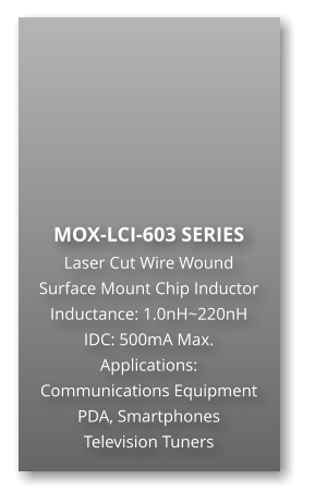 MOX-LCI-603 SERIES Laser Cut Wire Wound Surface Mount Chip Inductor Inductance: 1.0nH~220nH IDC: 500mA Max. Applications: Communications Equipment PDA, Smartphones Television Tuners