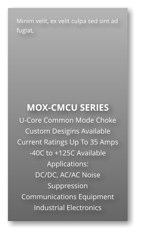 Minim velit, ex velit culpa sed sint ad fugiat,        MOX-CMCU SERIES U-Core Common Mode Choke Custom Desigins Available Current Ratings Up To 35 Amps -40C to +125C Available Applications: DC/DC, AC/AC Noise Suppression Communications Equipment Industrial Electronics