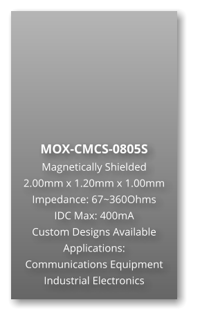 MOX-CMCS-0805S Magnetically Shielded 2.00mm x 1.20mm x 1.00mm Impedance: 67~360Ohms IDC Max: 400mA Custom Designs Available Applications: Communications Equipment Industrial Electronics