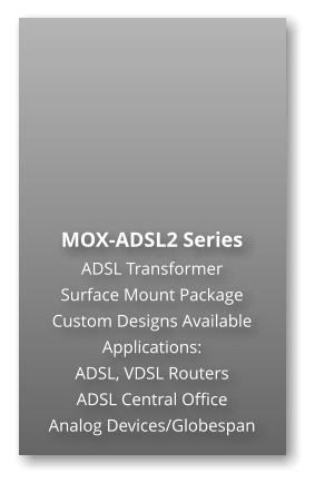 MOX-ADSL2 Series ADSL Transformer Surface Mount Package  Custom Designs Available Applications: ADSL, VDSL Routers ADSL Central Office Analog Devices/Globespan