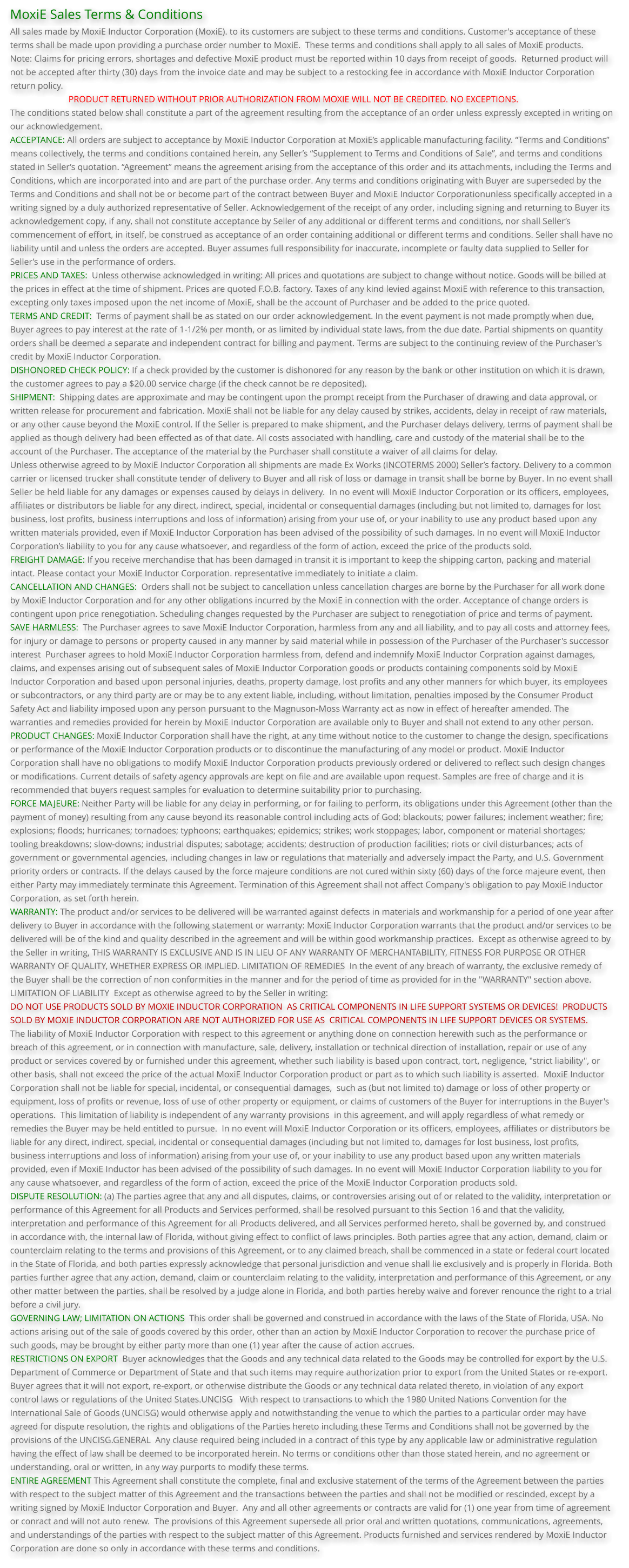 MoxiE Sales Terms & Conditions All sales made by MoxiE Inductor Corporation (MoxiE). to its customers are subject to these terms and conditions. Customer's acceptance of these terms shall be made upon providing a purchase order number to MoxiE.  These terms and conditions shall apply to all sales of MoxiE products. Note: Claims for pricing errors, shortages and defective MoxiE product must be reported within 10 days from receipt of goods.  Returned product will not be accepted after thirty (30) days from the invoice date and may be subject to a restocking fee in accordance with MoxiE Inductor Corporation return policy.                           PRODUCT RETURNED WITHOUT PRIOR AUTHORIZATION FROM MOXIE WILL NOT BE CREDITED. NO EXCEPTIONS. The conditions stated below shall constitute a part of the agreement resulting from the acceptance of an order unless expressly excepted in writing on our acknowledgement. ACCEPTANCE: All orders are subject to acceptance by MoxiE Inductor Corporation at MoxiE’s applicable manufacturing facility. “Terms and Conditions”  means collectively, the terms and conditions contained herein, any Seller’s “Supplement to Terms and Conditions of Sale”, and terms and conditions stated in Seller’s quotation. “Agreement” means the agreement arising from the acceptance of this order and its attachments, including the Terms and Conditions, which are incorporated into and are part of the purchase order. Any terms and conditions originating with Buyer are superseded by the Terms and Conditions and shall not be or become part of the contract between Buyer and MoxiE Inductor Corporationunless specifically accepted in a writing signed by a duly authorized representative of Seller. Acknowledgement of the receipt of any order, including signing and returning to Buyer its acknowledgement copy, if any, shall not constitute acceptance by Seller of any additional or different terms and conditions, nor shall Seller’s commencement of effort, in itself, be construed as acceptance of an order containing additional or different terms and conditions. Seller shall have no liability until and unless the orders are accepted. Buyer assumes full responsibility for inaccurate, incomplete or faulty data supplied to Seller for Seller’s use in the performance of orders. PRICES AND TAXES:  Unless otherwise acknowledged in writing: All prices and quotations are subject to change without notice. Goods will be billed at the prices in effect at the time of shipment. Prices are quoted F.O.B. factory. Taxes of any kind levied against MoxiE with reference to this transaction, excepting only taxes imposed upon the net income of MoxiE, shall be the account of Purchaser and be added to the price quoted. TERMS AND CREDIT:  Terms of payment shall be as stated on our order acknowledgement. In the event payment is not made promptly when due, Buyer agrees to pay interest at the rate of 1-1/2% per month, or as limited by individual state laws, from the due date. Partial shipments on quantity orders shall be deemed a separate and independent contract for billing and payment. Terms are subject to the continuing review of the Purchaser's credit by MoxiE Inductor Corporation. DISHONORED CHECK POLICY: If a check provided by the customer is dishonored for any reason by the bank or other institution on which it is drawn, the customer agrees to pay a $20.00 service charge (if the check cannot be re deposited). SHIPMENT:  Shipping dates are approximate and may be contingent upon the prompt receipt from the Purchaser of drawing and data approval, or written release for procurement and fabrication. MoxiE shall not be liable for any delay caused by strikes, accidents, delay in receipt of raw materials, or any other cause beyond the MoxiE control. If the Seller is prepared to make shipment, and the Purchaser delays delivery, terms of payment shall be applied as though delivery had been effected as of that date. All costs associated with handling, care and custody of the material shall be to the account of the Purchaser. The acceptance of the material by the Purchaser shall constitute a waiver of all claims for delay. Unless otherwise agreed to by MoxiE Inductor Corporation all shipments are made Ex Works (INCOTERMS 2000) Seller’s factory. Delivery to a common  carrier or licensed trucker shall constitute tender of delivery to Buyer and all risk of loss or damage in transit shall be borne by Buyer. In no event shall  Seller be held liable for any damages or expenses caused by delays in delivery.  In no event will MoxiE Inductor Corporation or its officers, employees, affiliates or distributors be liable for any direct, indirect, special, incidental or consequential damages (including but not limited to, damages for lost business, lost profits, business interruptions and loss of information) arising from your use of, or your inability to use any product based upon any written materials provided, even if MoxiE Inductor Corporation has been advised of the possibility of such damages. In no event will MoxiE Inductor Corporation’s liability to you for any cause whatsoever, and regardless of the form of action, exceed the price of the products sold. FREIGHT DAMAGE: If you receive merchandise that has been damaged in transit it is important to keep the shipping carton, packing and material intact. Please contact your MoxiE Inductor Corporation. representative immediately to initiate a claim. CANCELLATION AND CHANGES:  Orders shall not be subject to cancellation unless cancellation charges are borne by the Purchaser for all work done by MoxiE Inductor Corporation and for any other obligations incurred by the MoxiE in connection with the order. Acceptance of change orders is contingent upon price renegotiation. Scheduling changes requested by the Purchaser are subject to renegotiation of price and terms of payment. SAVE HARMLESS:  The Purchaser agrees to save MoxiE Inductor Corporation, harmless from any and all liability, and to pay all costs and attorney fees, for injury or damage to persons or property caused in any manner by said material while in possession of the Purchaser of the Purchaser's successor interest  Purchaser agrees to hold MoxiE Inductor Corporation harmless from, defend and indemnify MoxiE Inductor Corpration against damages, claims, and expenses arising out of subsequent sales of MoxiE Inductor Corporation goods or products containing components sold by MoxiE Inductor Corporation and based upon personal injuries, deaths, property damage, lost profits and any other manners for which buyer, its employees or subcontractors, or any third party are or may be to any extent liable, including, without limitation, penalties imposed by the Consumer Product Safety Act and liability imposed upon any person pursuant to the Magnuson-Moss Warranty act as now in effect of hereafter amended. The warranties and remedies provided for herein by MoxiE Inductor Corporation are available only to Buyer and shall not extend to any other person. PRODUCT CHANGES: MoxiE Inductor Corporation shall have the right, at any time without notice to the customer to change the design, specifications or performance of the MoxiE Inductor Corporation products or to discontinue the manufacturing of any model or product. MoxiE Inductor Corporation shall have no obligations to modify MoxiE Inductor Corporation products previously ordered or delivered to reflect such design changes or modifications. Current details of safety agency approvals are kept on file and are available upon request. Samples are free of charge and it is recommended that buyers request samples for evaluation to determine suitability prior to purchasing. FORCE MAJEURE: Neither Party will be liable for any delay in performing, or for failing to perform, its obligations under this Agreement (other than the payment of money) resulting from any cause beyond its reasonable control including acts of God; blackouts; power failures; inclement weather; fire; explosions; floods; hurricanes; tornadoes; typhoons; earthquakes; epidemics; strikes; work stoppages; labor, component or material shortages; tooling breakdowns; slow-downs; industrial disputes; sabotage; accidents; destruction of production facilities; riots or civil disturbances; acts of government or governmental agencies, including changes in law or regulations that materially and adversely impact the Party, and U.S. Government priority orders or contracts. If the delays caused by the force majeure conditions are not cured within sixty (60) days of the force majeure event, then either Party may immediately terminate this Agreement. Termination of this Agreement shall not affect Company's obligation to pay MoxiE Inductor Corporation, as set forth herein. WARRANTY: The product and/or services to be delivered will be warranted against defects in materials and workmanship for a period of one year after  delivery to Buyer in accordance with the following statement or warranty: MoxiE Inductor Corporation warrants that the product and/or services to be delivered will be of the kind and quality described in the agreement and will be within good workmanship practices.  Except as otherwise agreed to by the Seller in writing, THIS WARRANTY IS EXCLUSIVE AND IS IN LIEU OF ANY WARRANTY OF MERCHANTABILITY, FITNESS FOR PURPOSE OR OTHER WARRANTY OF QUALITY, WHETHER EXPRESS OR IMPLIED. LIMITATION OF REMEDIES  In the event of any breach of warranty, the exclusive remedy of the Buyer shall be the correction of non conformities in the manner and for the period of time as provided for in the "WARRANTY" section above. LIMITATION OF LIABILITY  Except as otherwise agreed to by the Seller in writing: DO NOT USE PRODUCTS SOLD BY MOXIE INDUCTOR CORPORATION  AS CRITICAL COMPONENTS IN LIFE SUPPORT SYSTEMS OR DEVICES!  PRODUCTS SOLD BY MOXIE INDUCTOR CORPORATION ARE NOT AUTHORIZED FOR USE AS  CRITICAL COMPONENTS IN LIFE SUPPORT DEVICES OR SYSTEMS. The liability of MoxiE Inductor Corporation with respect to this agreement or anything done on connection herewith such as the performance or breach of this agreement, or in connection with manufacture, sale, delivery, installation or technical direction of installation, repair or use of any product or services covered by or furnished under this agreement, whether such liability is based upon contract, tort, negligence, "strict liability", or other basis, shall not exceed the price of the actual MoxiE Inductor Corporation product or part as to which such liability is asserted.  MoxiE Inductor Corporation shall not be liable for special, incidental, or consequential damages,  such as (but not limited to) damage or loss of other property or equipment, loss of profits or revenue, loss of use of other property or equipment, or claims of customers of the Buyer for interruptions in the Buyer's operations.  This limitation of liability is independent of any warranty provisions  in this agreement, and will apply regardless of what remedy or remedies the Buyer may be held entitled to pursue.  In no event will MoxiE Inductor Corporation or its officers, employees, affiliates or distributors be liable for any direct, indirect, special, incidental or consequential damages (including but not limited to, damages for lost business, lost profits, business interruptions and loss of information) arising from your use of, or your inability to use any product based upon any written materials provided, even if MoxiE Inductor has been advised of the possibility of such damages. In no event will MoxiE Inductor Corporation liability to you for any cause whatsoever, and regardless of the form of action, exceed the price of the MoxiE Inductor Corporation products sold. DISPUTE RESOLUTION: (a) The parties agree that any and all disputes, claims, or controversies arising out of or related to the validity, interpretation or performance of this Agreement for all Products and Services performed, shall be resolved pursuant to this Section 16 and that the validity, interpretation and performance of this Agreement for all Products delivered, and all Services performed hereto, shall be governed by, and construed in accordance with, the internal law of Florida, without giving effect to conflict of laws principles. Both parties agree that any action, demand, claim or counterclaim relating to the terms and provisions of this Agreement, or to any claimed breach, shall be commenced in a state or federal court located in the State of Florida, and both parties expressly acknowledge that personal jurisdiction and venue shall lie exclusively and is properly in Florida. Both parties further agree that any action, demand, claim or counterclaim relating to the validity, interpretation and performance of this Agreement, or any other matter between the parties, shall be resolved by a judge alone in Florida, and both parties hereby waive and forever renounce the right to a trial before a civil jury. GOVERNING LAW; LIMITATION ON ACTIONS  This order shall be governed and construed in accordance with the laws of the State of Florida, USA. No actions arising out of the sale of goods covered by this order, other than an action by MoxiE Inductor Corporation to recover the purchase price of such goods, may be brought by either party more than one (1) year after the cause of action accrues. RESTRICTIONS ON EXPORT  Buyer acknowledges that the Goods and any technical data related to the Goods may be controlled for export by the U.S.  Department of Commerce or Department of State and that such items may require authorization prior to export from the United States or re-export. Buyer agrees that it will not export, re-export, or otherwise distribute the Goods or any technical data related thereto, in violation of any export control laws or regulations of the United States.UNCISG   With respect to transactions to which the 1980 United Nations Convention for the International Sale of Goods (UNCISG) would otherwise apply and notwithstanding the venue to which the parties to a particular order may have agreed for dispute resolution, the rights and obligations of the Parties hereto including these Terms and Conditions shall not be governed by the provisions of the UNCISG.GENERAL  Any clause required being included in a contract of this type by any applicable law or administrative regulation having the effect of law shall be deemed to be incorporated herein. No terms or conditions other than those stated herein, and no agreement or understanding, oral or written, in any way purports to modify these terms. ENTIRE AGREEMENT This Agreement shall constitute the complete, final and exclusive statement of the terms of the Agreement between the parties with respect to the subject matter of this Agreement and the transactions between the parties and shall not be modified or rescinded, except by a writing signed by MoxiE Inductor Corporation and Buyer.  Any and all other agreements or contracts are valid for (1) one year from time of agreement or conract and will not auto renew.  The provisions of this Agreement supersede all prior oral and written quotations, communications, agreements, and understandings of the parties with respect to the subject matter of this Agreement. Products furnished and services rendered by MoxiE Inductor Corporation are done so only in accordance with these terms and conditions.